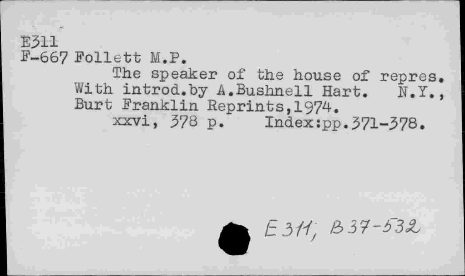 ﻿E311
F-667 Follett M.P.
The speaker of the house of repres With introd.by A.Bushnell Hart. N.Y. Burt Franklin Reprints,1974.
xxvi, 378 p. Index:pp.371-378.
